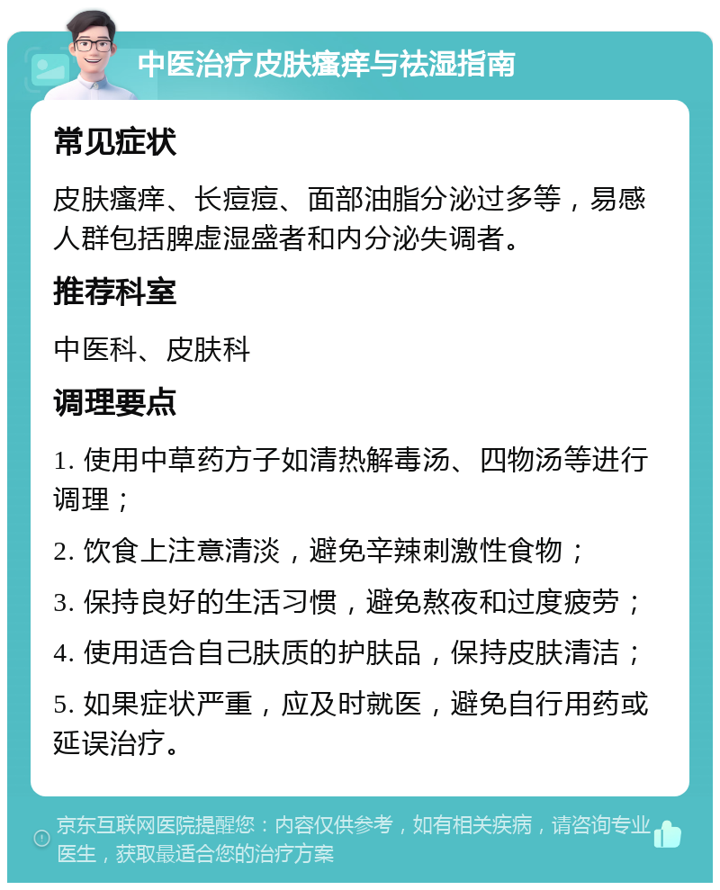 中医治疗皮肤瘙痒与祛湿指南 常见症状 皮肤瘙痒、长痘痘、面部油脂分泌过多等，易感人群包括脾虚湿盛者和内分泌失调者。 推荐科室 中医科、皮肤科 调理要点 1. 使用中草药方子如清热解毒汤、四物汤等进行调理； 2. 饮食上注意清淡，避免辛辣刺激性食物； 3. 保持良好的生活习惯，避免熬夜和过度疲劳； 4. 使用适合自己肤质的护肤品，保持皮肤清洁； 5. 如果症状严重，应及时就医，避免自行用药或延误治疗。