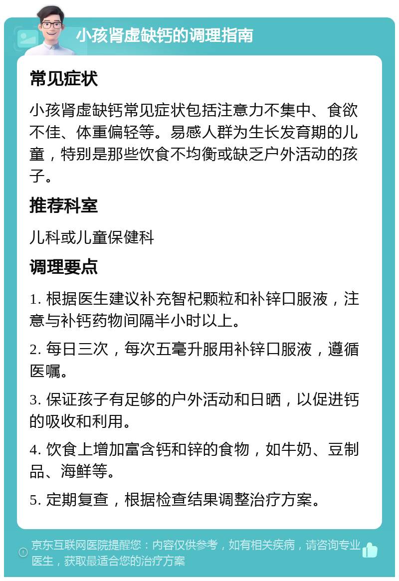 小孩肾虚缺钙的调理指南 常见症状 小孩肾虚缺钙常见症状包括注意力不集中、食欲不佳、体重偏轻等。易感人群为生长发育期的儿童，特别是那些饮食不均衡或缺乏户外活动的孩子。 推荐科室 儿科或儿童保健科 调理要点 1. 根据医生建议补充智杞颗粒和补锌口服液，注意与补钙药物间隔半小时以上。 2. 每日三次，每次五毫升服用补锌口服液，遵循医嘱。 3. 保证孩子有足够的户外活动和日晒，以促进钙的吸收和利用。 4. 饮食上增加富含钙和锌的食物，如牛奶、豆制品、海鲜等。 5. 定期复查，根据检查结果调整治疗方案。