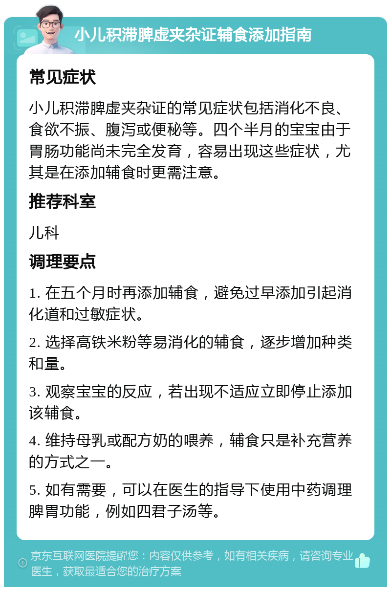 小儿积滞脾虚夹杂证辅食添加指南 常见症状 小儿积滞脾虚夹杂证的常见症状包括消化不良、食欲不振、腹泻或便秘等。四个半月的宝宝由于胃肠功能尚未完全发育，容易出现这些症状，尤其是在添加辅食时更需注意。 推荐科室 儿科 调理要点 1. 在五个月时再添加辅食，避免过早添加引起消化道和过敏症状。 2. 选择高铁米粉等易消化的辅食，逐步增加种类和量。 3. 观察宝宝的反应，若出现不适应立即停止添加该辅食。 4. 维持母乳或配方奶的喂养，辅食只是补充营养的方式之一。 5. 如有需要，可以在医生的指导下使用中药调理脾胃功能，例如四君子汤等。