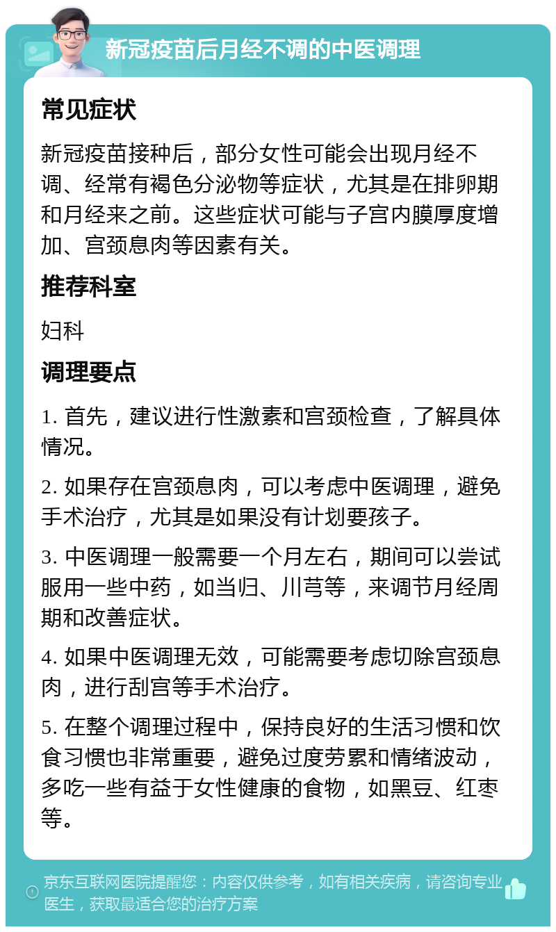 新冠疫苗后月经不调的中医调理 常见症状 新冠疫苗接种后，部分女性可能会出现月经不调、经常有褐色分泌物等症状，尤其是在排卵期和月经来之前。这些症状可能与子宫内膜厚度增加、宫颈息肉等因素有关。 推荐科室 妇科 调理要点 1. 首先，建议进行性激素和宫颈检查，了解具体情况。 2. 如果存在宫颈息肉，可以考虑中医调理，避免手术治疗，尤其是如果没有计划要孩子。 3. 中医调理一般需要一个月左右，期间可以尝试服用一些中药，如当归、川芎等，来调节月经周期和改善症状。 4. 如果中医调理无效，可能需要考虑切除宫颈息肉，进行刮宫等手术治疗。 5. 在整个调理过程中，保持良好的生活习惯和饮食习惯也非常重要，避免过度劳累和情绪波动，多吃一些有益于女性健康的食物，如黑豆、红枣等。