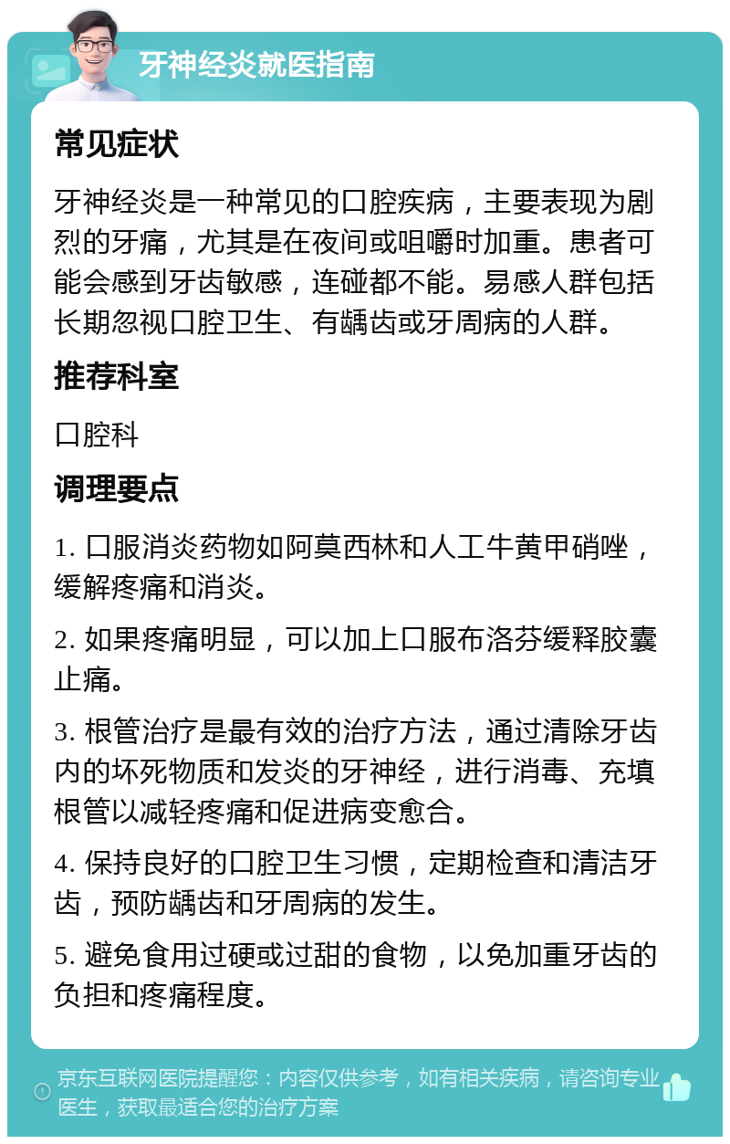 牙神经炎就医指南 常见症状 牙神经炎是一种常见的口腔疾病，主要表现为剧烈的牙痛，尤其是在夜间或咀嚼时加重。患者可能会感到牙齿敏感，连碰都不能。易感人群包括长期忽视口腔卫生、有龋齿或牙周病的人群。 推荐科室 口腔科 调理要点 1. 口服消炎药物如阿莫西林和人工牛黄甲硝唑，缓解疼痛和消炎。 2. 如果疼痛明显，可以加上口服布洛芬缓释胶囊止痛。 3. 根管治疗是最有效的治疗方法，通过清除牙齿内的坏死物质和发炎的牙神经，进行消毒、充填根管以减轻疼痛和促进病变愈合。 4. 保持良好的口腔卫生习惯，定期检查和清洁牙齿，预防龋齿和牙周病的发生。 5. 避免食用过硬或过甜的食物，以免加重牙齿的负担和疼痛程度。