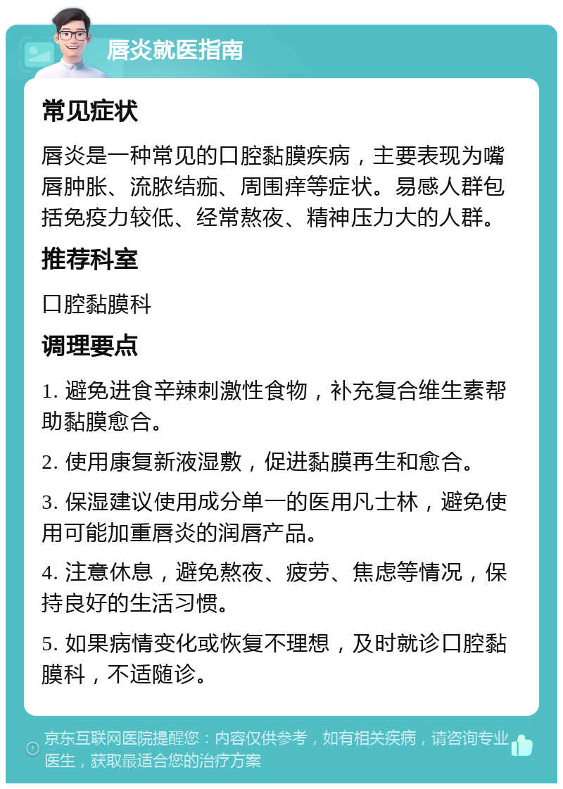 唇炎就医指南 常见症状 唇炎是一种常见的口腔黏膜疾病，主要表现为嘴唇肿胀、流脓结痂、周围痒等症状。易感人群包括免疫力较低、经常熬夜、精神压力大的人群。 推荐科室 口腔黏膜科 调理要点 1. 避免进食辛辣刺激性食物，补充复合维生素帮助黏膜愈合。 2. 使用康复新液湿敷，促进黏膜再生和愈合。 3. 保湿建议使用成分单一的医用凡士林，避免使用可能加重唇炎的润唇产品。 4. 注意休息，避免熬夜、疲劳、焦虑等情况，保持良好的生活习惯。 5. 如果病情变化或恢复不理想，及时就诊口腔黏膜科，不适随诊。