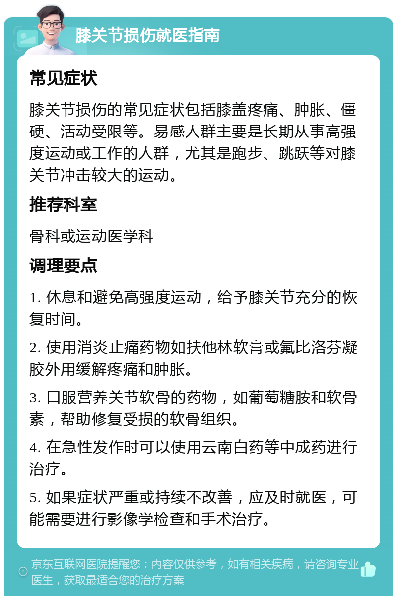 膝关节损伤就医指南 常见症状 膝关节损伤的常见症状包括膝盖疼痛、肿胀、僵硬、活动受限等。易感人群主要是长期从事高强度运动或工作的人群，尤其是跑步、跳跃等对膝关节冲击较大的运动。 推荐科室 骨科或运动医学科 调理要点 1. 休息和避免高强度运动，给予膝关节充分的恢复时间。 2. 使用消炎止痛药物如扶他林软膏或氟比洛芬凝胶外用缓解疼痛和肿胀。 3. 口服营养关节软骨的药物，如葡萄糖胺和软骨素，帮助修复受损的软骨组织。 4. 在急性发作时可以使用云南白药等中成药进行治疗。 5. 如果症状严重或持续不改善，应及时就医，可能需要进行影像学检查和手术治疗。