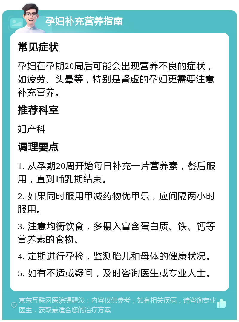 孕妇补充营养指南 常见症状 孕妇在孕期20周后可能会出现营养不良的症状，如疲劳、头晕等，特别是肾虚的孕妇更需要注意补充营养。 推荐科室 妇产科 调理要点 1. 从孕期20周开始每日补充一片营养素，餐后服用，直到哺乳期结束。 2. 如果同时服用甲减药物优甲乐，应间隔两小时服用。 3. 注意均衡饮食，多摄入富含蛋白质、铁、钙等营养素的食物。 4. 定期进行孕检，监测胎儿和母体的健康状况。 5. 如有不适或疑问，及时咨询医生或专业人士。