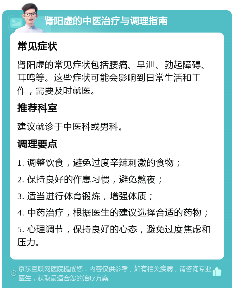 肾阳虚的中医治疗与调理指南 常见症状 肾阳虚的常见症状包括腰痛、早泄、勃起障碍、耳鸣等。这些症状可能会影响到日常生活和工作，需要及时就医。 推荐科室 建议就诊于中医科或男科。 调理要点 1. 调整饮食，避免过度辛辣刺激的食物； 2. 保持良好的作息习惯，避免熬夜； 3. 适当进行体育锻炼，增强体质； 4. 中药治疗，根据医生的建议选择合适的药物； 5. 心理调节，保持良好的心态，避免过度焦虑和压力。