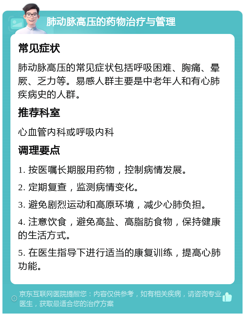 肺动脉高压的药物治疗与管理 常见症状 肺动脉高压的常见症状包括呼吸困难、胸痛、晕厥、乏力等。易感人群主要是中老年人和有心肺疾病史的人群。 推荐科室 心血管内科或呼吸内科 调理要点 1. 按医嘱长期服用药物，控制病情发展。 2. 定期复查，监测病情变化。 3. 避免剧烈运动和高原环境，减少心肺负担。 4. 注意饮食，避免高盐、高脂肪食物，保持健康的生活方式。 5. 在医生指导下进行适当的康复训练，提高心肺功能。