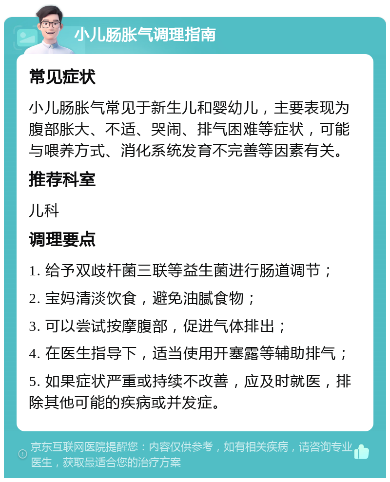 小儿肠胀气调理指南 常见症状 小儿肠胀气常见于新生儿和婴幼儿，主要表现为腹部胀大、不适、哭闹、排气困难等症状，可能与喂养方式、消化系统发育不完善等因素有关。 推荐科室 儿科 调理要点 1. 给予双歧杆菌三联等益生菌进行肠道调节； 2. 宝妈清淡饮食，避免油腻食物； 3. 可以尝试按摩腹部，促进气体排出； 4. 在医生指导下，适当使用开塞露等辅助排气； 5. 如果症状严重或持续不改善，应及时就医，排除其他可能的疾病或并发症。