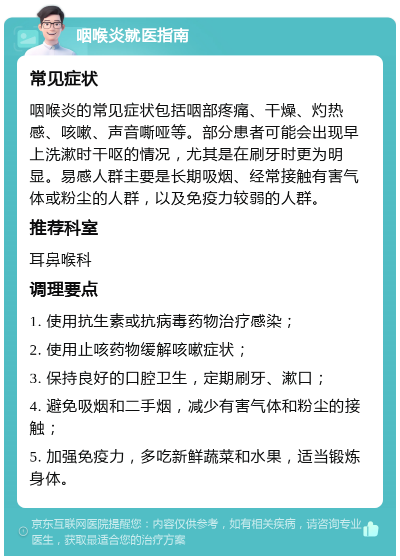 咽喉炎就医指南 常见症状 咽喉炎的常见症状包括咽部疼痛、干燥、灼热感、咳嗽、声音嘶哑等。部分患者可能会出现早上洗漱时干呕的情况，尤其是在刷牙时更为明显。易感人群主要是长期吸烟、经常接触有害气体或粉尘的人群，以及免疫力较弱的人群。 推荐科室 耳鼻喉科 调理要点 1. 使用抗生素或抗病毒药物治疗感染； 2. 使用止咳药物缓解咳嗽症状； 3. 保持良好的口腔卫生，定期刷牙、漱口； 4. 避免吸烟和二手烟，减少有害气体和粉尘的接触； 5. 加强免疫力，多吃新鲜蔬菜和水果，适当锻炼身体。