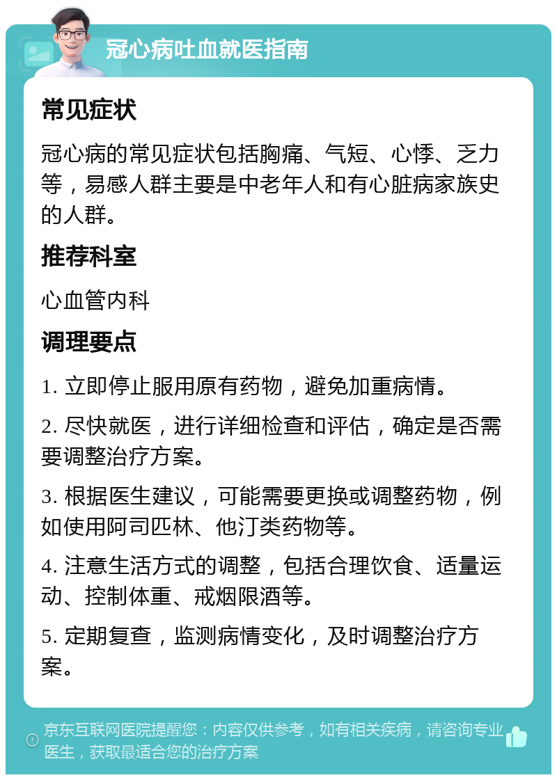 冠心病吐血就医指南 常见症状 冠心病的常见症状包括胸痛、气短、心悸、乏力等，易感人群主要是中老年人和有心脏病家族史的人群。 推荐科室 心血管内科 调理要点 1. 立即停止服用原有药物，避免加重病情。 2. 尽快就医，进行详细检查和评估，确定是否需要调整治疗方案。 3. 根据医生建议，可能需要更换或调整药物，例如使用阿司匹林、他汀类药物等。 4. 注意生活方式的调整，包括合理饮食、适量运动、控制体重、戒烟限酒等。 5. 定期复查，监测病情变化，及时调整治疗方案。