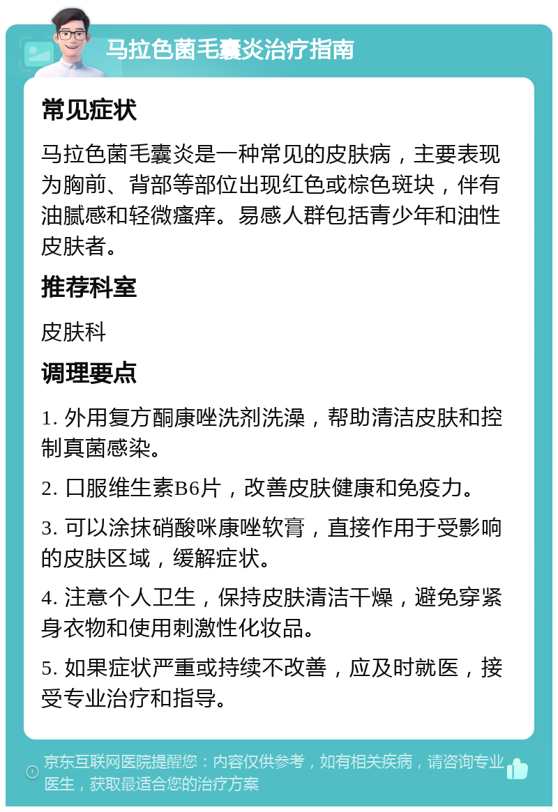 马拉色菌毛囊炎治疗指南 常见症状 马拉色菌毛囊炎是一种常见的皮肤病，主要表现为胸前、背部等部位出现红色或棕色斑块，伴有油腻感和轻微瘙痒。易感人群包括青少年和油性皮肤者。 推荐科室 皮肤科 调理要点 1. 外用复方酮康唑洗剂洗澡，帮助清洁皮肤和控制真菌感染。 2. 口服维生素B6片，改善皮肤健康和免疫力。 3. 可以涂抹硝酸咪康唑软膏，直接作用于受影响的皮肤区域，缓解症状。 4. 注意个人卫生，保持皮肤清洁干燥，避免穿紧身衣物和使用刺激性化妆品。 5. 如果症状严重或持续不改善，应及时就医，接受专业治疗和指导。