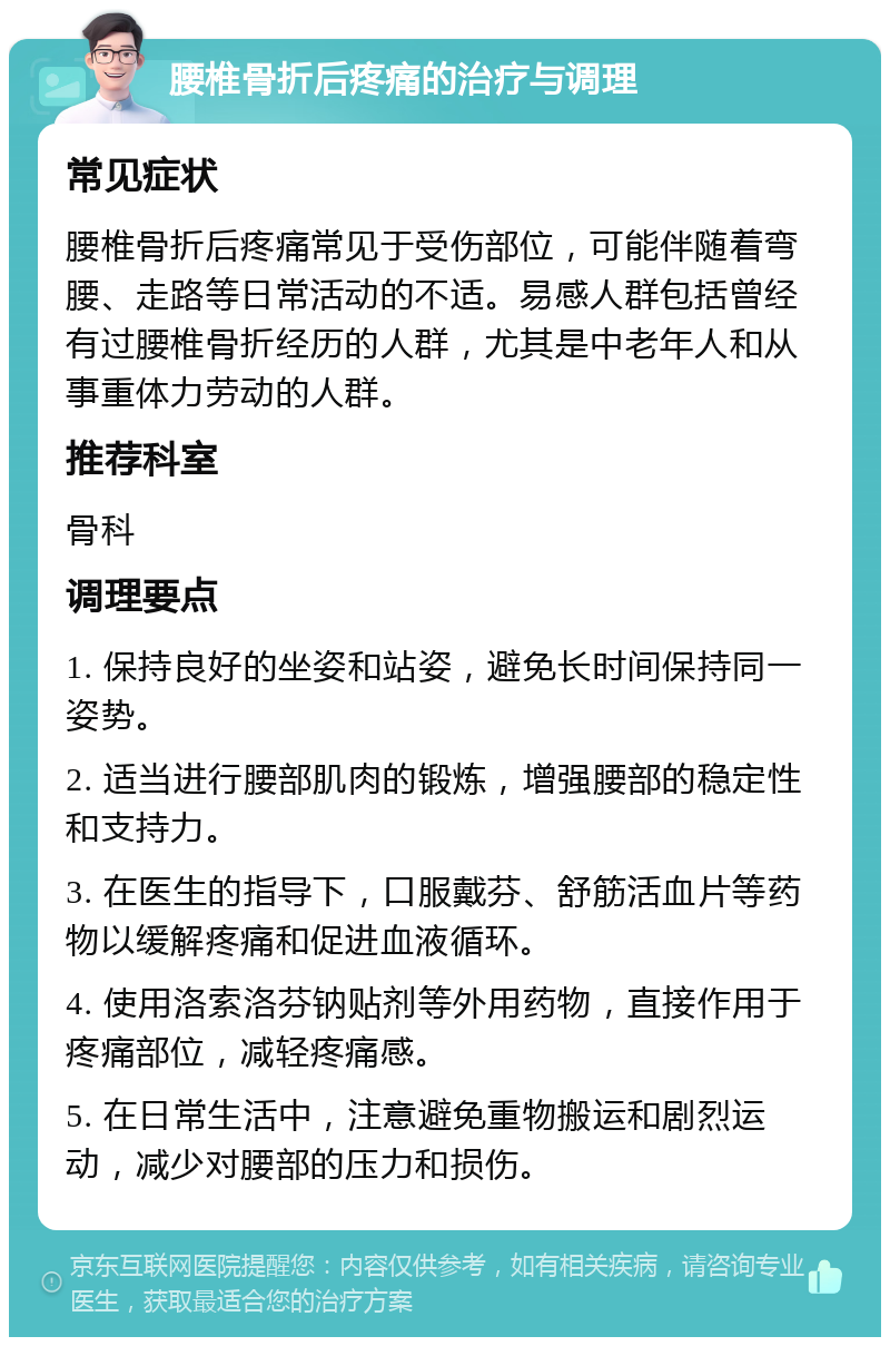 腰椎骨折后疼痛的治疗与调理 常见症状 腰椎骨折后疼痛常见于受伤部位，可能伴随着弯腰、走路等日常活动的不适。易感人群包括曾经有过腰椎骨折经历的人群，尤其是中老年人和从事重体力劳动的人群。 推荐科室 骨科 调理要点 1. 保持良好的坐姿和站姿，避免长时间保持同一姿势。 2. 适当进行腰部肌肉的锻炼，增强腰部的稳定性和支持力。 3. 在医生的指导下，口服戴芬、舒筋活血片等药物以缓解疼痛和促进血液循环。 4. 使用洛索洛芬钠贴剂等外用药物，直接作用于疼痛部位，减轻疼痛感。 5. 在日常生活中，注意避免重物搬运和剧烈运动，减少对腰部的压力和损伤。