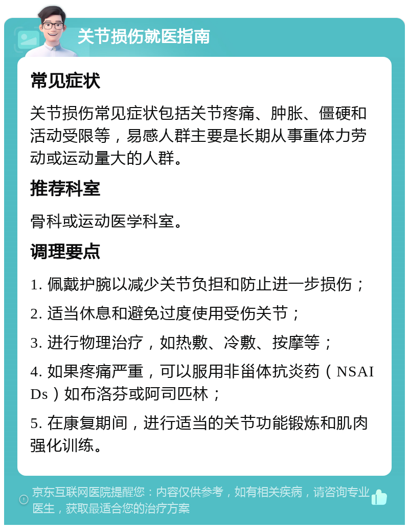 关节损伤就医指南 常见症状 关节损伤常见症状包括关节疼痛、肿胀、僵硬和活动受限等，易感人群主要是长期从事重体力劳动或运动量大的人群。 推荐科室 骨科或运动医学科室。 调理要点 1. 佩戴护腕以减少关节负担和防止进一步损伤； 2. 适当休息和避免过度使用受伤关节； 3. 进行物理治疗，如热敷、冷敷、按摩等； 4. 如果疼痛严重，可以服用非甾体抗炎药（NSAIDs）如布洛芬或阿司匹林； 5. 在康复期间，进行适当的关节功能锻炼和肌肉强化训练。