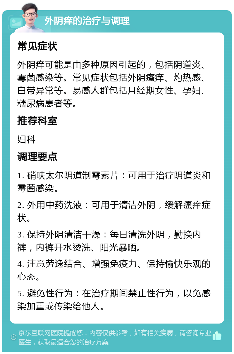 外阴痒的治疗与调理 常见症状 外阴痒可能是由多种原因引起的，包括阴道炎、霉菌感染等。常见症状包括外阴瘙痒、灼热感、白带异常等。易感人群包括月经期女性、孕妇、糖尿病患者等。 推荐科室 妇科 调理要点 1. 硝呋太尔阴道制霉素片：可用于治疗阴道炎和霉菌感染。 2. 外用中药洗液：可用于清洁外阴，缓解瘙痒症状。 3. 保持外阴清洁干燥：每日清洗外阴，勤换内裤，内裤开水烫洗、阳光暴晒。 4. 注意劳逸结合、增强免疫力、保持愉快乐观的心态。 5. 避免性行为：在治疗期间禁止性行为，以免感染加重或传染给他人。