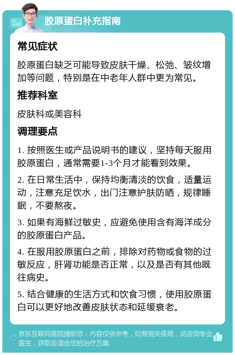 胶原蛋白补充指南 常见症状 胶原蛋白缺乏可能导致皮肤干燥、松弛、皱纹增加等问题，特别是在中老年人群中更为常见。 推荐科室 皮肤科或美容科 调理要点 1. 按照医生或产品说明书的建议，坚持每天服用胶原蛋白，通常需要1-3个月才能看到效果。 2. 在日常生活中，保持均衡清淡的饮食，适量运动，注意充足饮水，出门注意护肤防晒，规律睡眠，不要熬夜。 3. 如果有海鲜过敏史，应避免使用含有海洋成分的胶原蛋白产品。 4. 在服用胶原蛋白之前，排除对药物或食物的过敏反应，肝肾功能是否正常，以及是否有其他既往病史。 5. 结合健康的生活方式和饮食习惯，使用胶原蛋白可以更好地改善皮肤状态和延缓衰老。