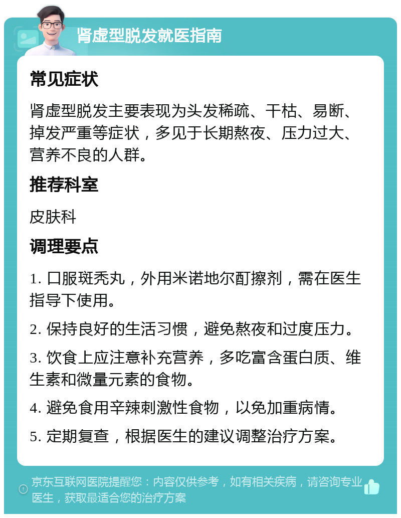 肾虚型脱发就医指南 常见症状 肾虚型脱发主要表现为头发稀疏、干枯、易断、掉发严重等症状，多见于长期熬夜、压力过大、营养不良的人群。 推荐科室 皮肤科 调理要点 1. 口服斑秃丸，外用米诺地尔酊擦剂，需在医生指导下使用。 2. 保持良好的生活习惯，避免熬夜和过度压力。 3. 饮食上应注意补充营养，多吃富含蛋白质、维生素和微量元素的食物。 4. 避免食用辛辣刺激性食物，以免加重病情。 5. 定期复查，根据医生的建议调整治疗方案。