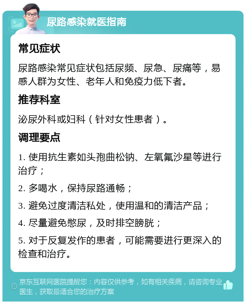 尿路感染就医指南 常见症状 尿路感染常见症状包括尿频、尿急、尿痛等，易感人群为女性、老年人和免疫力低下者。 推荐科室 泌尿外科或妇科（针对女性患者）。 调理要点 1. 使用抗生素如头孢曲松钠、左氧氟沙星等进行治疗； 2. 多喝水，保持尿路通畅； 3. 避免过度清洁私处，使用温和的清洁产品； 4. 尽量避免憋尿，及时排空膀胱； 5. 对于反复发作的患者，可能需要进行更深入的检查和治疗。