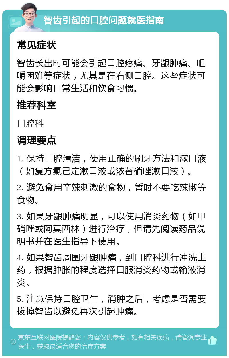 智齿引起的口腔问题就医指南 常见症状 智齿长出时可能会引起口腔疼痛、牙龈肿痛、咀嚼困难等症状，尤其是在右侧口腔。这些症状可能会影响日常生活和饮食习惯。 推荐科室 口腔科 调理要点 1. 保持口腔清洁，使用正确的刷牙方法和漱口液（如复方氯己定漱口液或浓替硝唑漱口液）。 2. 避免食用辛辣刺激的食物，暂时不要吃辣椒等食物。 3. 如果牙龈肿痛明显，可以使用消炎药物（如甲硝唑或阿莫西林）进行治疗，但请先阅读药品说明书并在医生指导下使用。 4. 如果智齿周围牙龈肿痛，到口腔科进行冲洗上药，根据肿胀的程度选择口服消炎药物或输液消炎。 5. 注意保持口腔卫生，消肿之后，考虑是否需要拔掉智齿以避免再次引起肿痛。