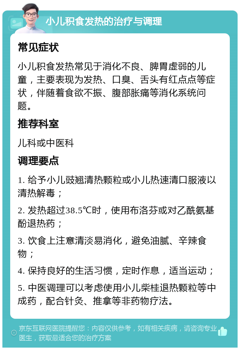 小儿积食发热的治疗与调理 常见症状 小儿积食发热常见于消化不良、脾胃虚弱的儿童，主要表现为发热、口臭、舌头有红点点等症状，伴随着食欲不振、腹部胀痛等消化系统问题。 推荐科室 儿科或中医科 调理要点 1. 给予小儿豉翘清热颗粒或小儿热速清口服液以清热解毒； 2. 发热超过38.5℃时，使用布洛芬或对乙酰氨基酚退热药； 3. 饮食上注意清淡易消化，避免油腻、辛辣食物； 4. 保持良好的生活习惯，定时作息，适当运动； 5. 中医调理可以考虑使用小儿柴桂退热颗粒等中成药，配合针灸、推拿等非药物疗法。