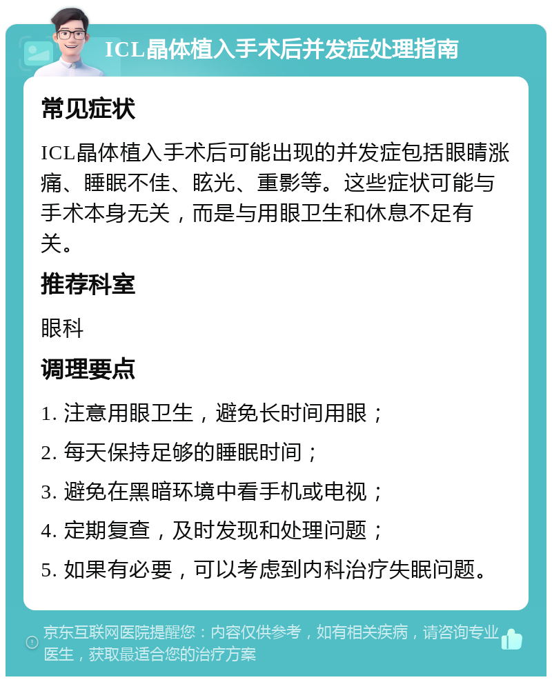 ICL晶体植入手术后并发症处理指南 常见症状 ICL晶体植入手术后可能出现的并发症包括眼睛涨痛、睡眠不佳、眩光、重影等。这些症状可能与手术本身无关，而是与用眼卫生和休息不足有关。 推荐科室 眼科 调理要点 1. 注意用眼卫生，避免长时间用眼； 2. 每天保持足够的睡眠时间； 3. 避免在黑暗环境中看手机或电视； 4. 定期复查，及时发现和处理问题； 5. 如果有必要，可以考虑到内科治疗失眠问题。