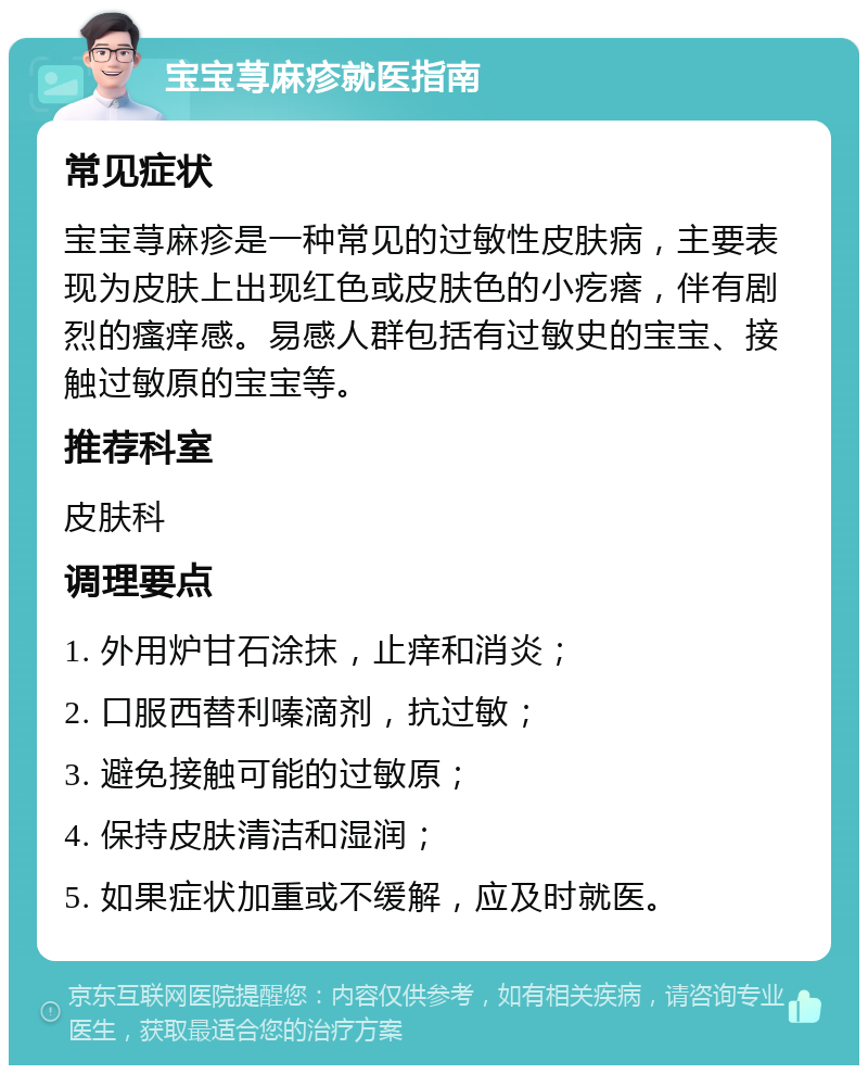 宝宝荨麻疹就医指南 常见症状 宝宝荨麻疹是一种常见的过敏性皮肤病，主要表现为皮肤上出现红色或皮肤色的小疙瘩，伴有剧烈的瘙痒感。易感人群包括有过敏史的宝宝、接触过敏原的宝宝等。 推荐科室 皮肤科 调理要点 1. 外用炉甘石涂抹，止痒和消炎； 2. 口服西替利嗪滴剂，抗过敏； 3. 避免接触可能的过敏原； 4. 保持皮肤清洁和湿润； 5. 如果症状加重或不缓解，应及时就医。