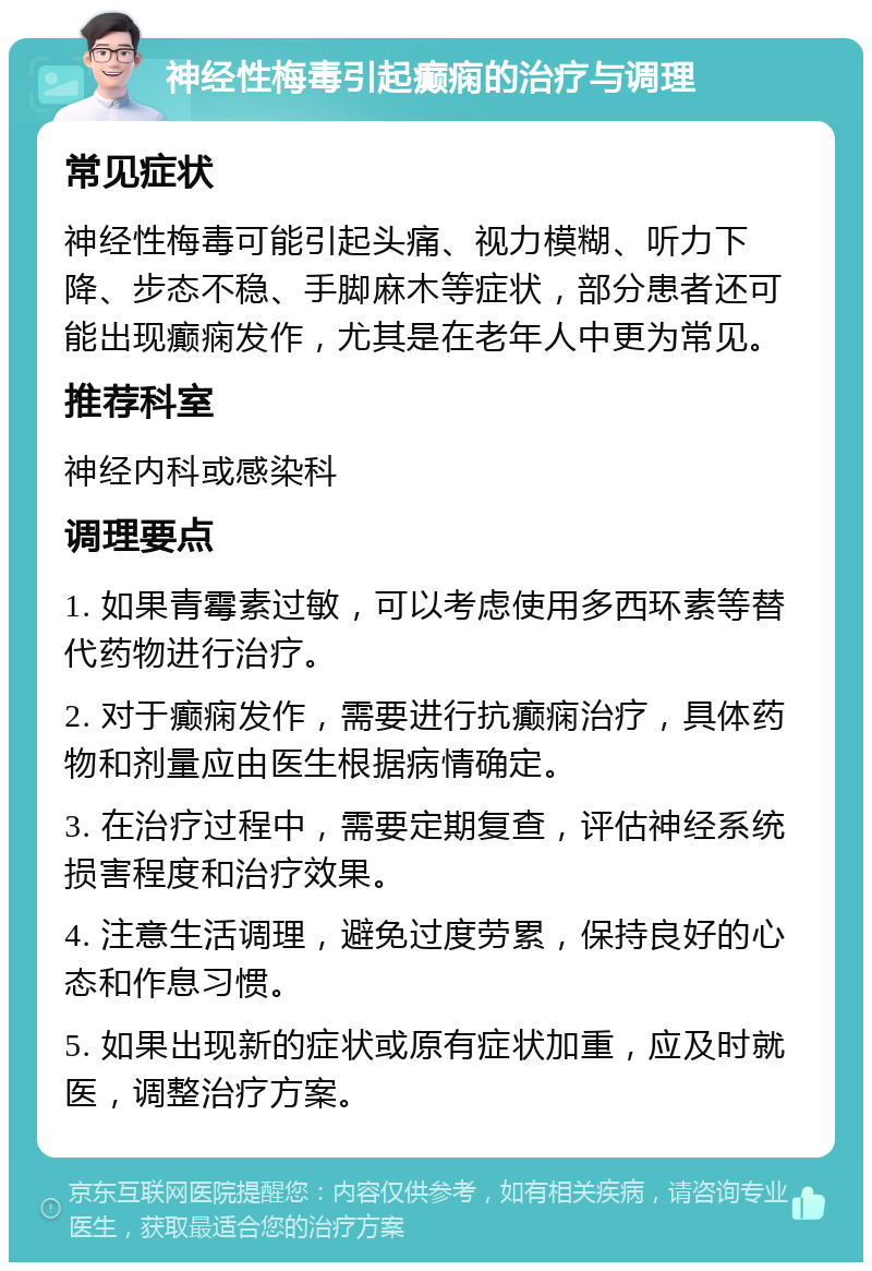 神经性梅毒引起癫痫的治疗与调理 常见症状 神经性梅毒可能引起头痛、视力模糊、听力下降、步态不稳、手脚麻木等症状，部分患者还可能出现癫痫发作，尤其是在老年人中更为常见。 推荐科室 神经内科或感染科 调理要点 1. 如果青霉素过敏，可以考虑使用多西环素等替代药物进行治疗。 2. 对于癫痫发作，需要进行抗癫痫治疗，具体药物和剂量应由医生根据病情确定。 3. 在治疗过程中，需要定期复查，评估神经系统损害程度和治疗效果。 4. 注意生活调理，避免过度劳累，保持良好的心态和作息习惯。 5. 如果出现新的症状或原有症状加重，应及时就医，调整治疗方案。