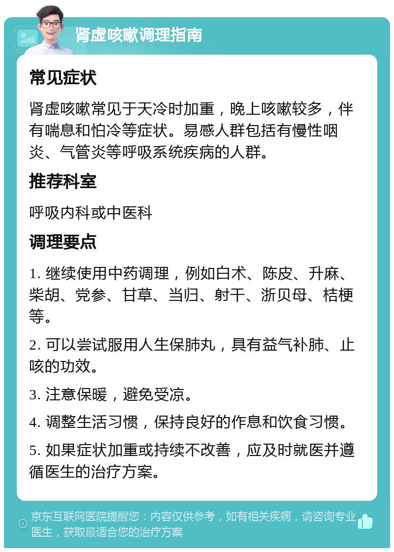 肾虚咳嗽调理指南 常见症状 肾虚咳嗽常见于天冷时加重，晚上咳嗽较多，伴有喘息和怕冷等症状。易感人群包括有慢性咽炎、气管炎等呼吸系统疾病的人群。 推荐科室 呼吸内科或中医科 调理要点 1. 继续使用中药调理，例如白术、陈皮、升麻、柴胡、党参、甘草、当归、射干、浙贝母、桔梗等。 2. 可以尝试服用人生保肺丸，具有益气补肺、止咳的功效。 3. 注意保暖，避免受凉。 4. 调整生活习惯，保持良好的作息和饮食习惯。 5. 如果症状加重或持续不改善，应及时就医并遵循医生的治疗方案。