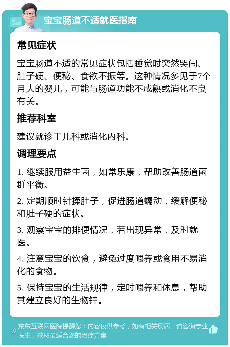 宝宝肠道不适就医指南 常见症状 宝宝肠道不适的常见症状包括睡觉时突然哭闹、肚子硬、便秘、食欲不振等。这种情况多见于7个月大的婴儿，可能与肠道功能不成熟或消化不良有关。 推荐科室 建议就诊于儿科或消化内科。 调理要点 1. 继续服用益生菌，如常乐康，帮助改善肠道菌群平衡。 2. 定期顺时针揉肚子，促进肠道蠕动，缓解便秘和肚子硬的症状。 3. 观察宝宝的排便情况，若出现异常，及时就医。 4. 注意宝宝的饮食，避免过度喂养或食用不易消化的食物。 5. 保持宝宝的生活规律，定时喂养和休息，帮助其建立良好的生物钟。