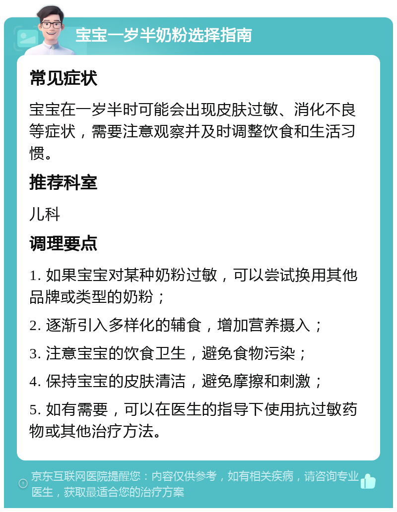 宝宝一岁半奶粉选择指南 常见症状 宝宝在一岁半时可能会出现皮肤过敏、消化不良等症状，需要注意观察并及时调整饮食和生活习惯。 推荐科室 儿科 调理要点 1. 如果宝宝对某种奶粉过敏，可以尝试换用其他品牌或类型的奶粉； 2. 逐渐引入多样化的辅食，增加营养摄入； 3. 注意宝宝的饮食卫生，避免食物污染； 4. 保持宝宝的皮肤清洁，避免摩擦和刺激； 5. 如有需要，可以在医生的指导下使用抗过敏药物或其他治疗方法。