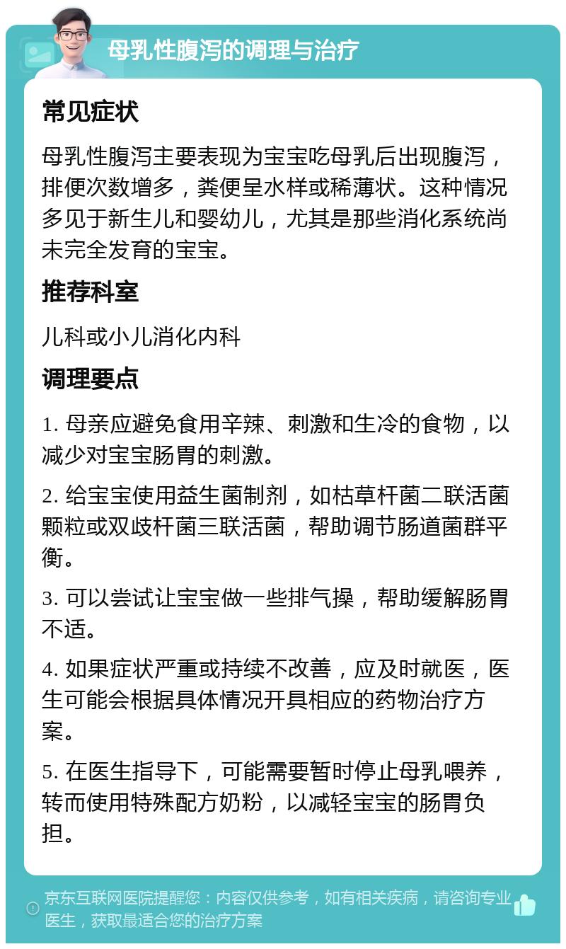 母乳性腹泻的调理与治疗 常见症状 母乳性腹泻主要表现为宝宝吃母乳后出现腹泻，排便次数增多，粪便呈水样或稀薄状。这种情况多见于新生儿和婴幼儿，尤其是那些消化系统尚未完全发育的宝宝。 推荐科室 儿科或小儿消化内科 调理要点 1. 母亲应避免食用辛辣、刺激和生冷的食物，以减少对宝宝肠胃的刺激。 2. 给宝宝使用益生菌制剂，如枯草杆菌二联活菌颗粒或双歧杆菌三联活菌，帮助调节肠道菌群平衡。 3. 可以尝试让宝宝做一些排气操，帮助缓解肠胃不适。 4. 如果症状严重或持续不改善，应及时就医，医生可能会根据具体情况开具相应的药物治疗方案。 5. 在医生指导下，可能需要暂时停止母乳喂养，转而使用特殊配方奶粉，以减轻宝宝的肠胃负担。