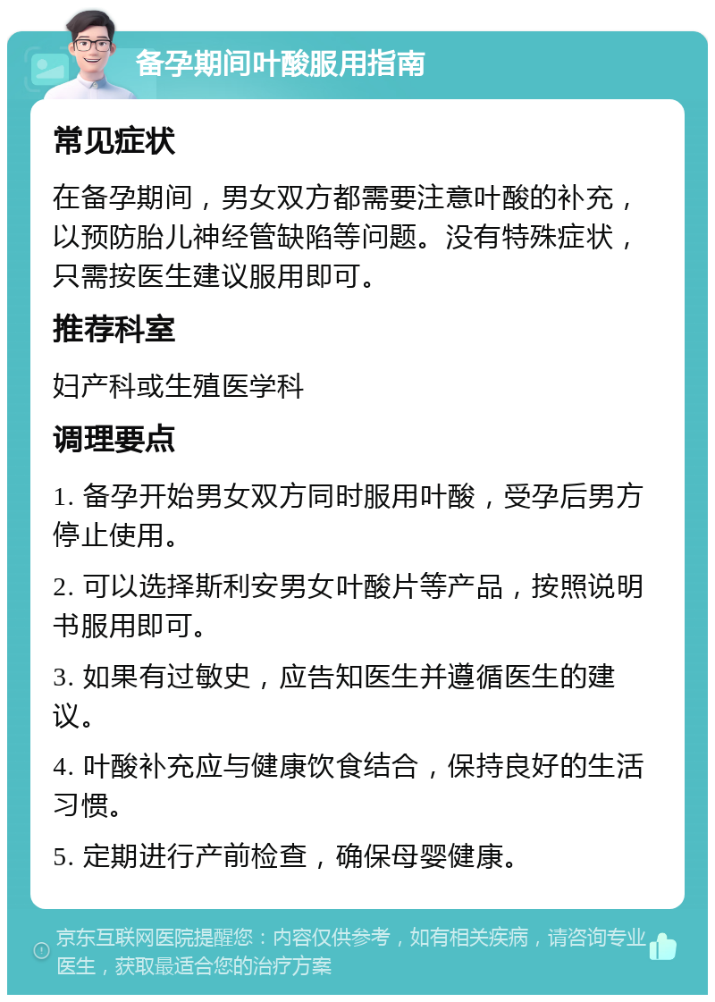 备孕期间叶酸服用指南 常见症状 在备孕期间，男女双方都需要注意叶酸的补充，以预防胎儿神经管缺陷等问题。没有特殊症状，只需按医生建议服用即可。 推荐科室 妇产科或生殖医学科 调理要点 1. 备孕开始男女双方同时服用叶酸，受孕后男方停止使用。 2. 可以选择斯利安男女叶酸片等产品，按照说明书服用即可。 3. 如果有过敏史，应告知医生并遵循医生的建议。 4. 叶酸补充应与健康饮食结合，保持良好的生活习惯。 5. 定期进行产前检查，确保母婴健康。