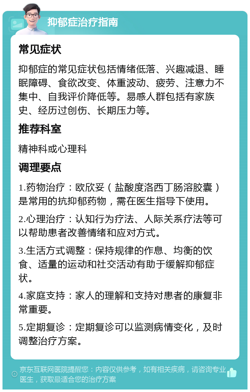 抑郁症治疗指南 常见症状 抑郁症的常见症状包括情绪低落、兴趣减退、睡眠障碍、食欲改变、体重波动、疲劳、注意力不集中、自我评价降低等。易感人群包括有家族史、经历过创伤、长期压力等。 推荐科室 精神科或心理科 调理要点 1.药物治疗：欧欣妥（盐酸度洛西丁肠溶胶囊）是常用的抗抑郁药物，需在医生指导下使用。 2.心理治疗：认知行为疗法、人际关系疗法等可以帮助患者改善情绪和应对方式。 3.生活方式调整：保持规律的作息、均衡的饮食、适量的运动和社交活动有助于缓解抑郁症状。 4.家庭支持：家人的理解和支持对患者的康复非常重要。 5.定期复诊：定期复诊可以监测病情变化，及时调整治疗方案。