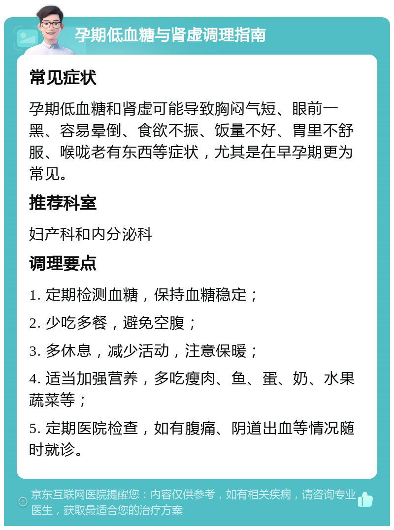 孕期低血糖与肾虚调理指南 常见症状 孕期低血糖和肾虚可能导致胸闷气短、眼前一黑、容易晕倒、食欲不振、饭量不好、胃里不舒服、喉咙老有东西等症状，尤其是在早孕期更为常见。 推荐科室 妇产科和内分泌科 调理要点 1. 定期检测血糖，保持血糖稳定； 2. 少吃多餐，避免空腹； 3. 多休息，减少活动，注意保暖； 4. 适当加强营养，多吃瘦肉、鱼、蛋、奶、水果蔬菜等； 5. 定期医院检查，如有腹痛、阴道出血等情况随时就诊。