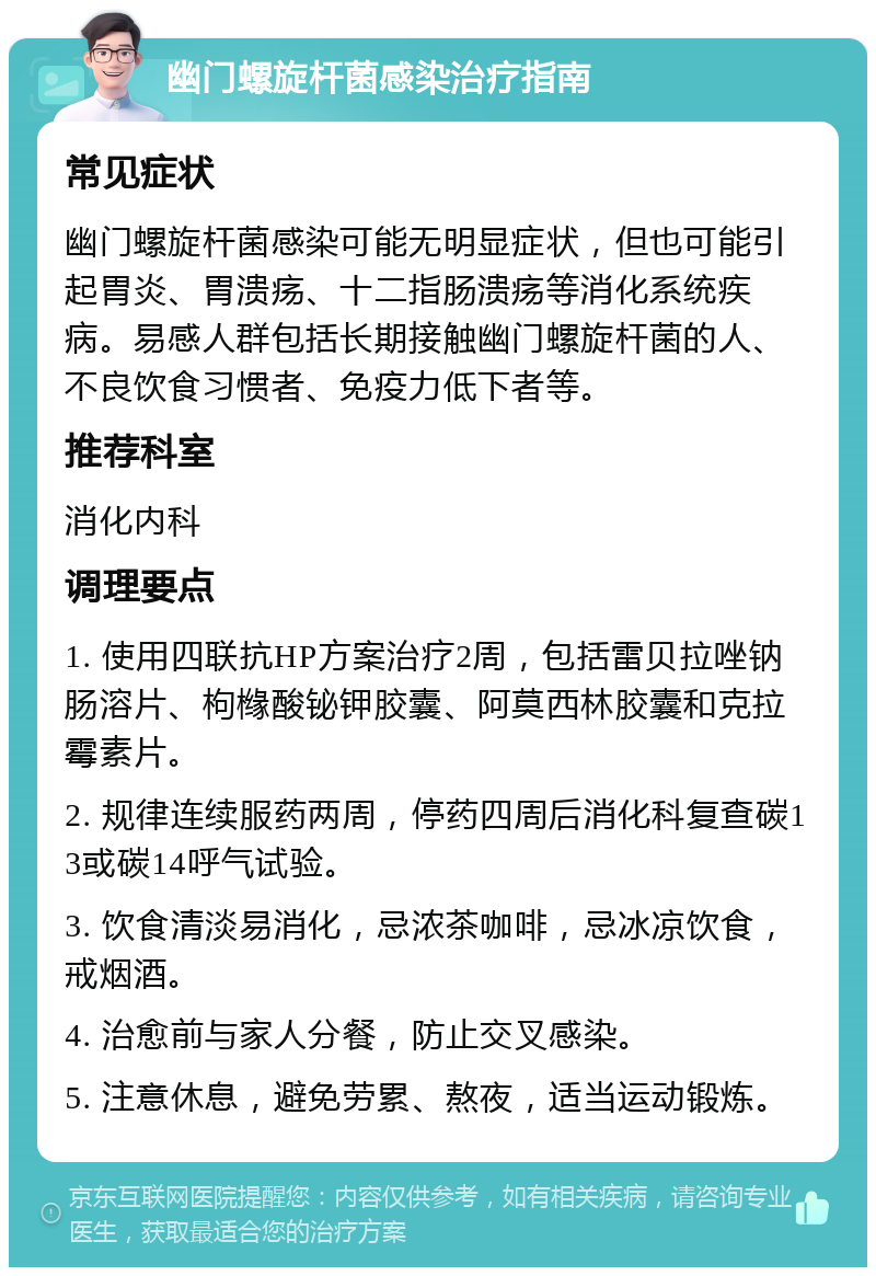 幽门螺旋杆菌感染治疗指南 常见症状 幽门螺旋杆菌感染可能无明显症状，但也可能引起胃炎、胃溃疡、十二指肠溃疡等消化系统疾病。易感人群包括长期接触幽门螺旋杆菌的人、不良饮食习惯者、免疫力低下者等。 推荐科室 消化内科 调理要点 1. 使用四联抗HP方案治疗2周，包括雷贝拉唑钠肠溶片、枸橼酸铋钾胶囊、阿莫西林胶囊和克拉霉素片。 2. 规律连续服药两周，停药四周后消化科复查碳13或碳14呼气试验。 3. 饮食清淡易消化，忌浓茶咖啡，忌冰凉饮食，戒烟酒。 4. 治愈前与家人分餐，防止交叉感染。 5. 注意休息，避免劳累、熬夜，适当运动锻炼。