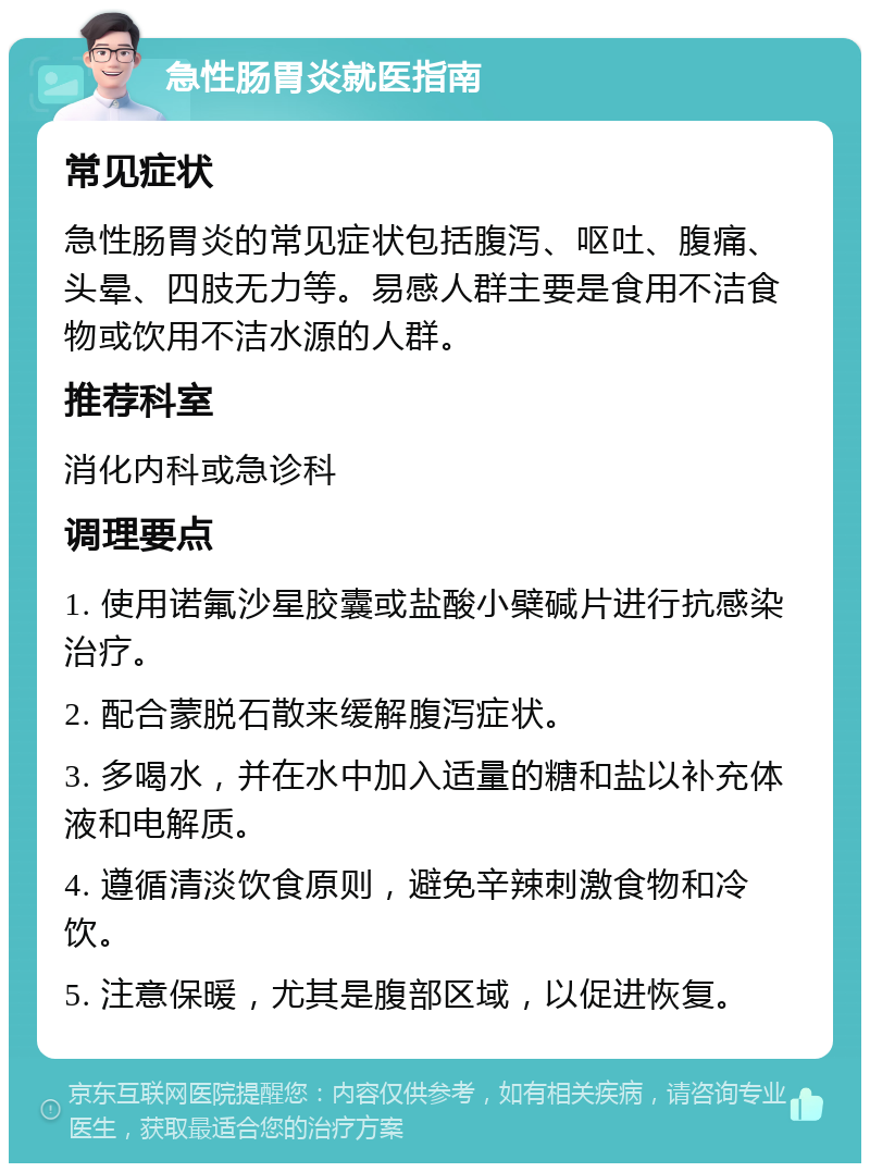 急性肠胃炎就医指南 常见症状 急性肠胃炎的常见症状包括腹泻、呕吐、腹痛、头晕、四肢无力等。易感人群主要是食用不洁食物或饮用不洁水源的人群。 推荐科室 消化内科或急诊科 调理要点 1. 使用诺氟沙星胶囊或盐酸小檗碱片进行抗感染治疗。 2. 配合蒙脱石散来缓解腹泻症状。 3. 多喝水，并在水中加入适量的糖和盐以补充体液和电解质。 4. 遵循清淡饮食原则，避免辛辣刺激食物和冷饮。 5. 注意保暖，尤其是腹部区域，以促进恢复。