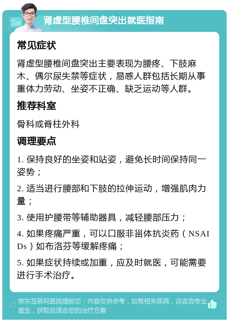 肾虚型腰椎间盘突出就医指南 常见症状 肾虚型腰椎间盘突出主要表现为腰疼、下肢麻木、偶尔尿失禁等症状，易感人群包括长期从事重体力劳动、坐姿不正确、缺乏运动等人群。 推荐科室 骨科或脊柱外科 调理要点 1. 保持良好的坐姿和站姿，避免长时间保持同一姿势； 2. 适当进行腰部和下肢的拉伸运动，增强肌肉力量； 3. 使用护腰带等辅助器具，减轻腰部压力； 4. 如果疼痛严重，可以口服非甾体抗炎药（NSAIDs）如布洛芬等缓解疼痛； 5. 如果症状持续或加重，应及时就医，可能需要进行手术治疗。