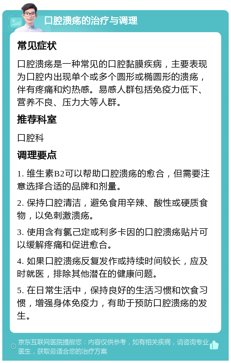 口腔溃疡的治疗与调理 常见症状 口腔溃疡是一种常见的口腔黏膜疾病，主要表现为口腔内出现单个或多个圆形或椭圆形的溃疡，伴有疼痛和灼热感。易感人群包括免疫力低下、营养不良、压力大等人群。 推荐科室 口腔科 调理要点 1. 维生素B2可以帮助口腔溃疡的愈合，但需要注意选择合适的品牌和剂量。 2. 保持口腔清洁，避免食用辛辣、酸性或硬质食物，以免刺激溃疡。 3. 使用含有氯己定或利多卡因的口腔溃疡贴片可以缓解疼痛和促进愈合。 4. 如果口腔溃疡反复发作或持续时间较长，应及时就医，排除其他潜在的健康问题。 5. 在日常生活中，保持良好的生活习惯和饮食习惯，增强身体免疫力，有助于预防口腔溃疡的发生。