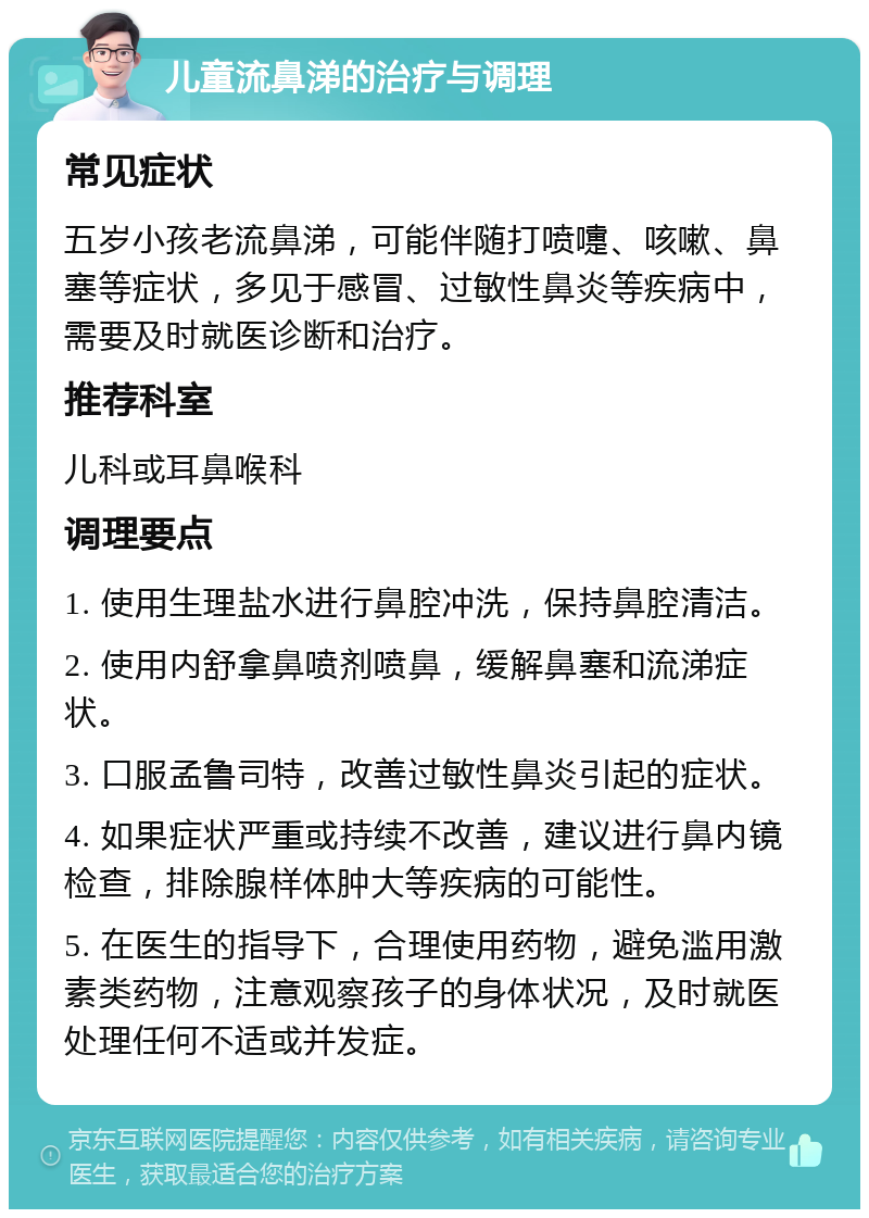 儿童流鼻涕的治疗与调理 常见症状 五岁小孩老流鼻涕，可能伴随打喷嚏、咳嗽、鼻塞等症状，多见于感冒、过敏性鼻炎等疾病中，需要及时就医诊断和治疗。 推荐科室 儿科或耳鼻喉科 调理要点 1. 使用生理盐水进行鼻腔冲洗，保持鼻腔清洁。 2. 使用内舒拿鼻喷剂喷鼻，缓解鼻塞和流涕症状。 3. 口服孟鲁司特，改善过敏性鼻炎引起的症状。 4. 如果症状严重或持续不改善，建议进行鼻内镜检查，排除腺样体肿大等疾病的可能性。 5. 在医生的指导下，合理使用药物，避免滥用激素类药物，注意观察孩子的身体状况，及时就医处理任何不适或并发症。