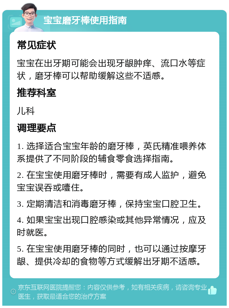 宝宝磨牙棒使用指南 常见症状 宝宝在出牙期可能会出现牙龈肿痒、流口水等症状，磨牙棒可以帮助缓解这些不适感。 推荐科室 儿科 调理要点 1. 选择适合宝宝年龄的磨牙棒，英氏精准喂养体系提供了不同阶段的辅食零食选择指南。 2. 在宝宝使用磨牙棒时，需要有成人监护，避免宝宝误吞或噎住。 3. 定期清洁和消毒磨牙棒，保持宝宝口腔卫生。 4. 如果宝宝出现口腔感染或其他异常情况，应及时就医。 5. 在宝宝使用磨牙棒的同时，也可以通过按摩牙龈、提供冷却的食物等方式缓解出牙期不适感。