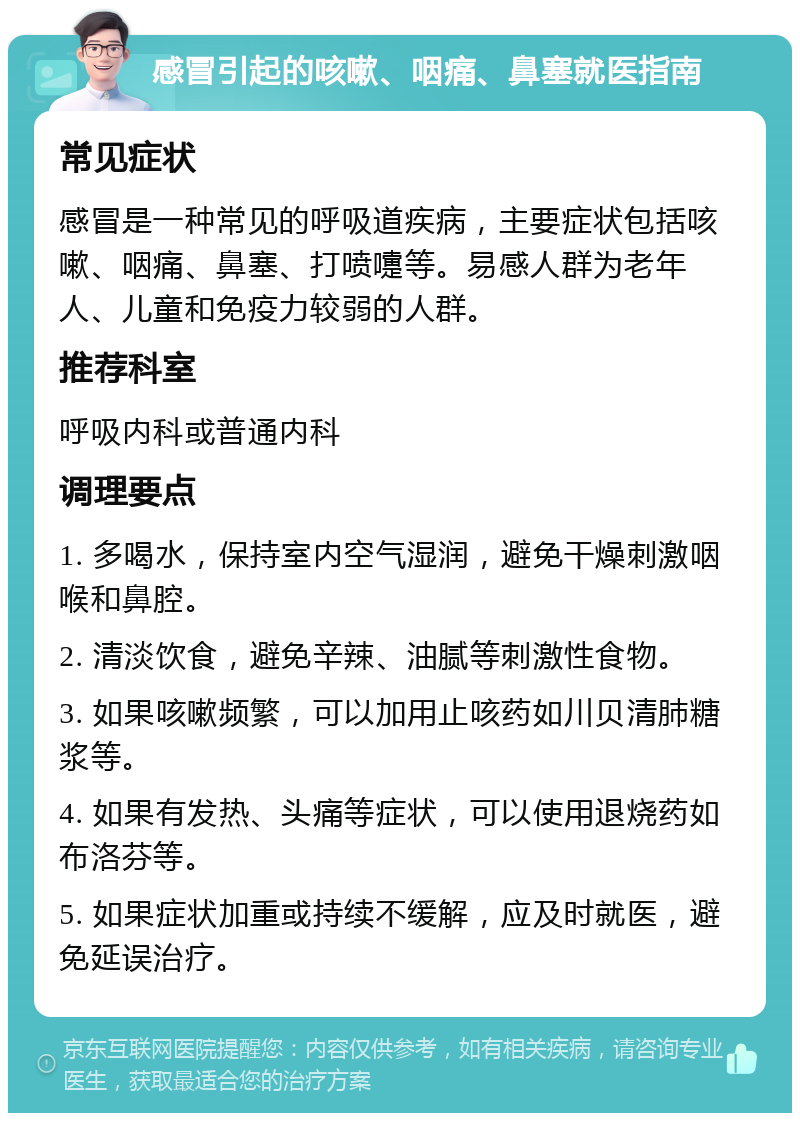 感冒引起的咳嗽、咽痛、鼻塞就医指南 常见症状 感冒是一种常见的呼吸道疾病，主要症状包括咳嗽、咽痛、鼻塞、打喷嚏等。易感人群为老年人、儿童和免疫力较弱的人群。 推荐科室 呼吸内科或普通内科 调理要点 1. 多喝水，保持室内空气湿润，避免干燥刺激咽喉和鼻腔。 2. 清淡饮食，避免辛辣、油腻等刺激性食物。 3. 如果咳嗽频繁，可以加用止咳药如川贝清肺糖浆等。 4. 如果有发热、头痛等症状，可以使用退烧药如布洛芬等。 5. 如果症状加重或持续不缓解，应及时就医，避免延误治疗。