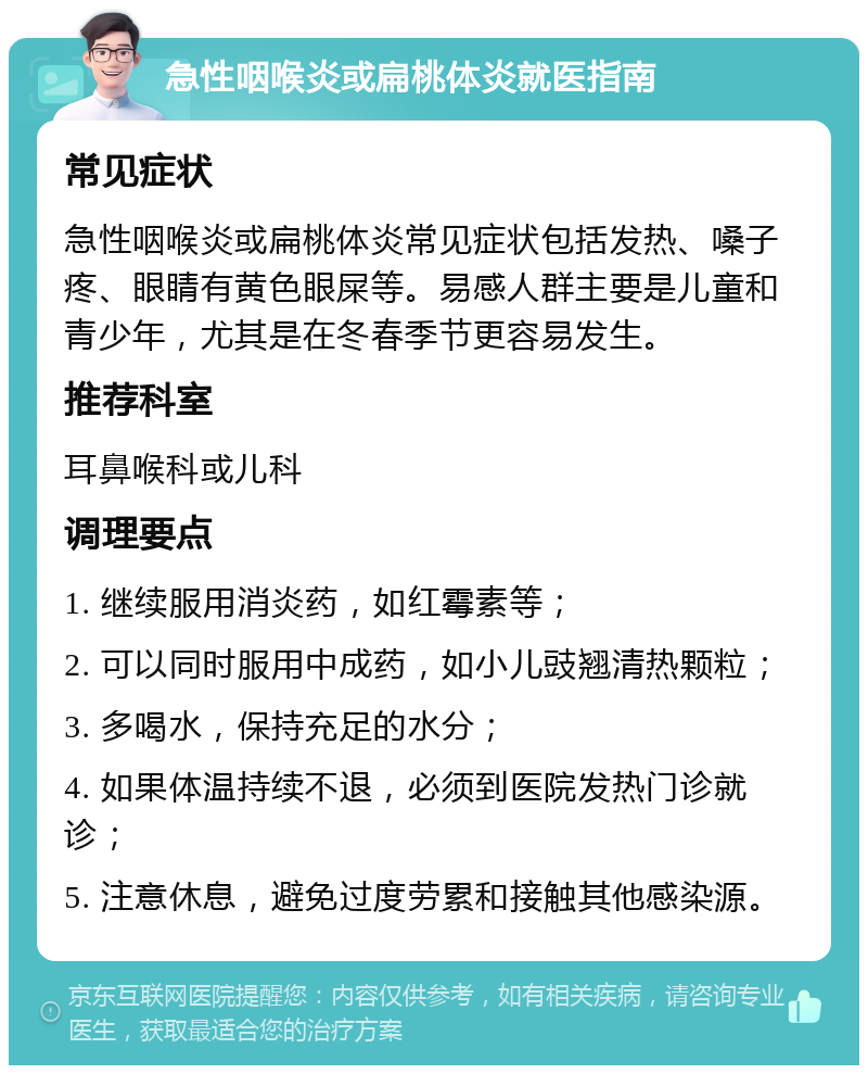 急性咽喉炎或扁桃体炎就医指南 常见症状 急性咽喉炎或扁桃体炎常见症状包括发热、嗓子疼、眼睛有黄色眼屎等。易感人群主要是儿童和青少年，尤其是在冬春季节更容易发生。 推荐科室 耳鼻喉科或儿科 调理要点 1. 继续服用消炎药，如红霉素等； 2. 可以同时服用中成药，如小儿豉翘清热颗粒； 3. 多喝水，保持充足的水分； 4. 如果体温持续不退，必须到医院发热门诊就诊； 5. 注意休息，避免过度劳累和接触其他感染源。