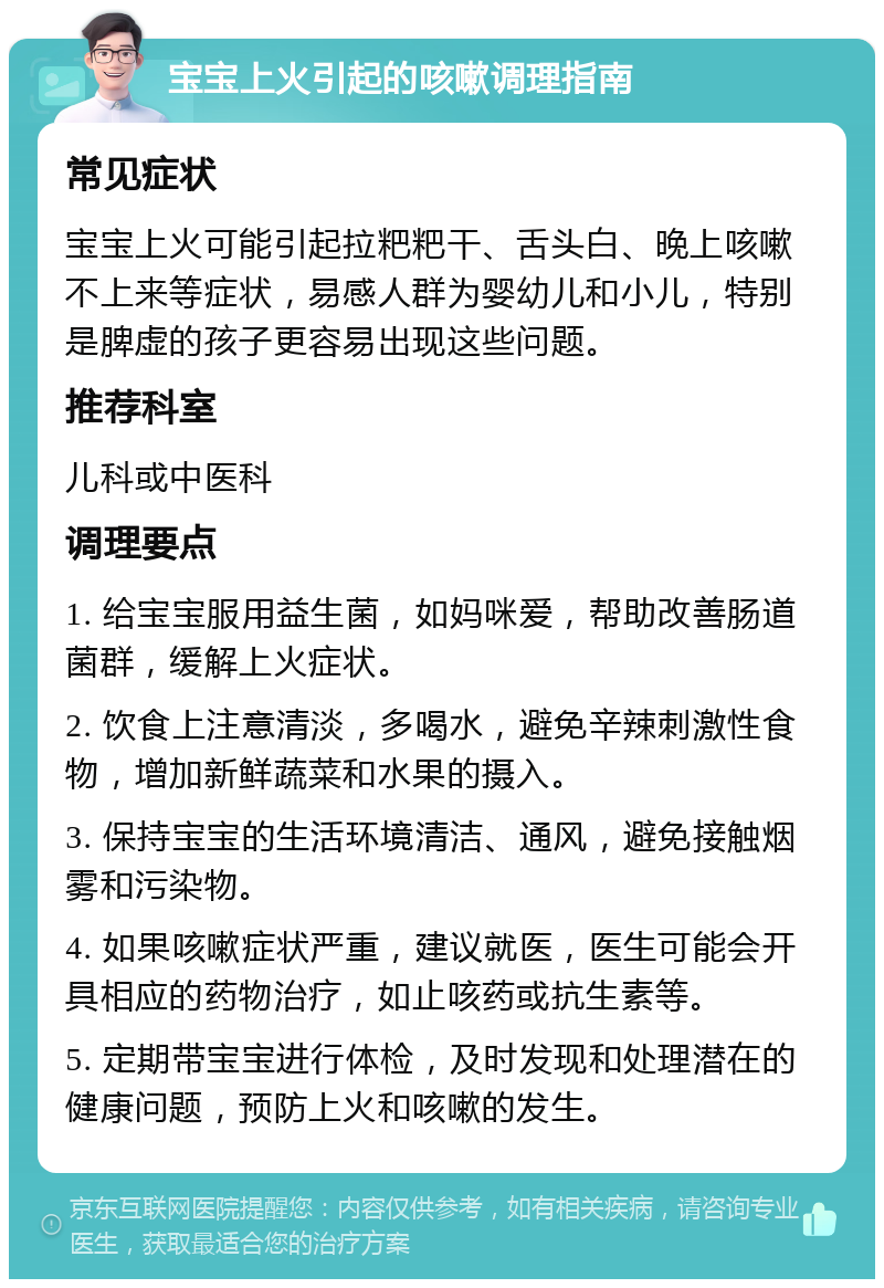 宝宝上火引起的咳嗽调理指南 常见症状 宝宝上火可能引起拉粑粑干、舌头白、晚上咳嗽不上来等症状，易感人群为婴幼儿和小儿，特别是脾虚的孩子更容易出现这些问题。 推荐科室 儿科或中医科 调理要点 1. 给宝宝服用益生菌，如妈咪爱，帮助改善肠道菌群，缓解上火症状。 2. 饮食上注意清淡，多喝水，避免辛辣刺激性食物，增加新鲜蔬菜和水果的摄入。 3. 保持宝宝的生活环境清洁、通风，避免接触烟雾和污染物。 4. 如果咳嗽症状严重，建议就医，医生可能会开具相应的药物治疗，如止咳药或抗生素等。 5. 定期带宝宝进行体检，及时发现和处理潜在的健康问题，预防上火和咳嗽的发生。