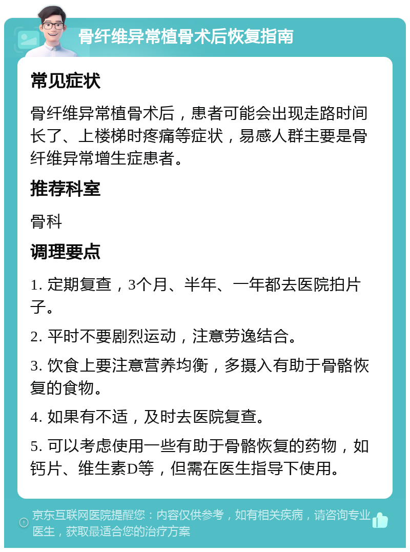 骨纤维异常植骨术后恢复指南 常见症状 骨纤维异常植骨术后，患者可能会出现走路时间长了、上楼梯时疼痛等症状，易感人群主要是骨纤维异常增生症患者。 推荐科室 骨科 调理要点 1. 定期复查，3个月、半年、一年都去医院拍片子。 2. 平时不要剧烈运动，注意劳逸结合。 3. 饮食上要注意营养均衡，多摄入有助于骨骼恢复的食物。 4. 如果有不适，及时去医院复查。 5. 可以考虑使用一些有助于骨骼恢复的药物，如钙片、维生素D等，但需在医生指导下使用。