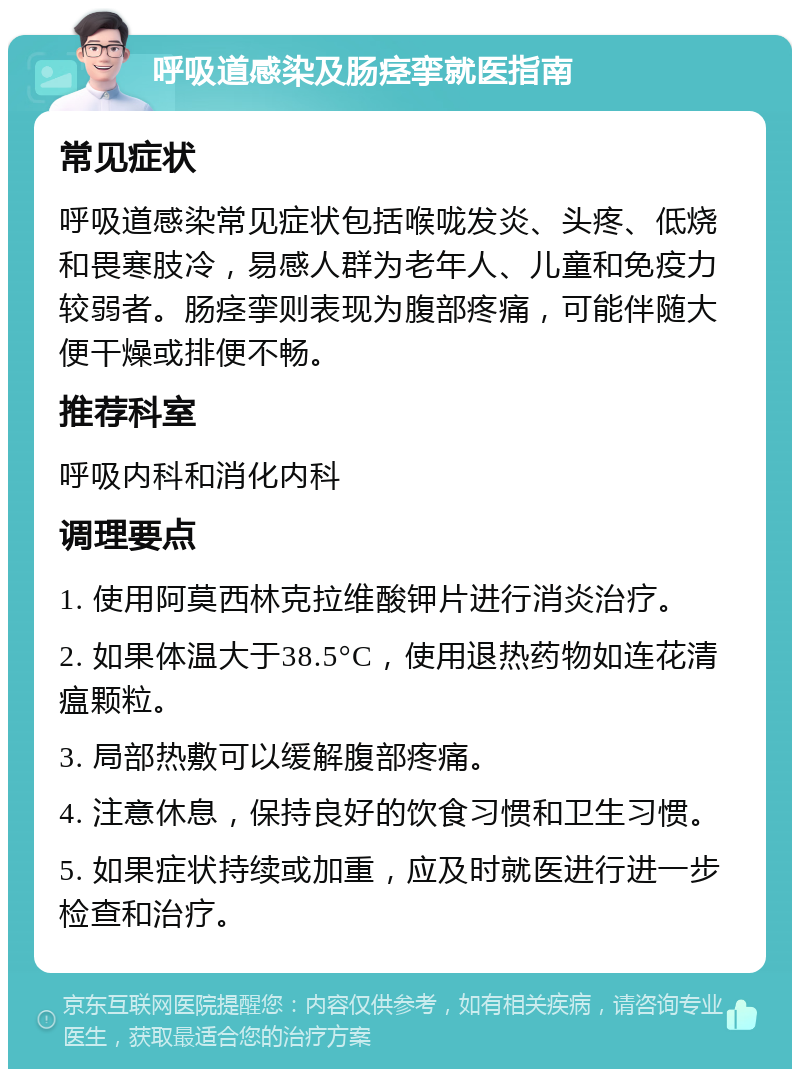 呼吸道感染及肠痉挛就医指南 常见症状 呼吸道感染常见症状包括喉咙发炎、头疼、低烧和畏寒肢冷，易感人群为老年人、儿童和免疫力较弱者。肠痉挛则表现为腹部疼痛，可能伴随大便干燥或排便不畅。 推荐科室 呼吸内科和消化内科 调理要点 1. 使用阿莫西林克拉维酸钾片进行消炎治疗。 2. 如果体温大于38.5°C，使用退热药物如连花清瘟颗粒。 3. 局部热敷可以缓解腹部疼痛。 4. 注意休息，保持良好的饮食习惯和卫生习惯。 5. 如果症状持续或加重，应及时就医进行进一步检查和治疗。