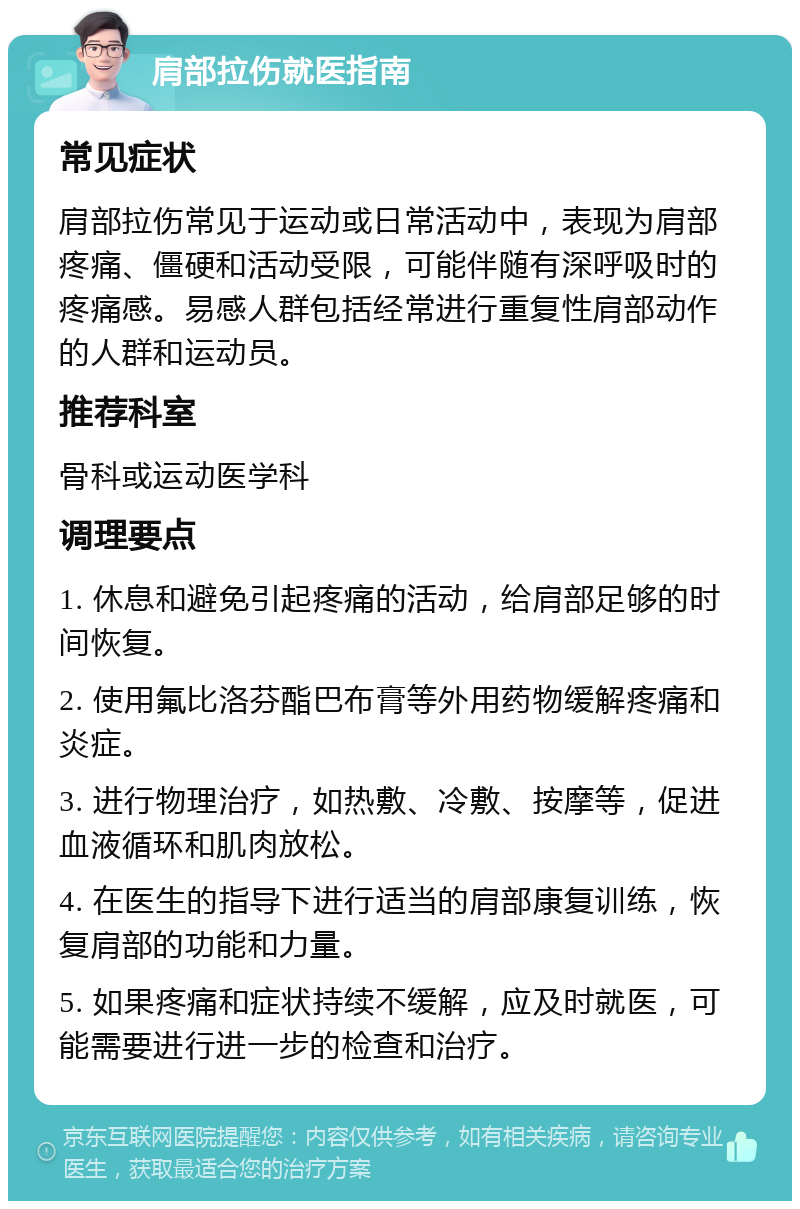 肩部拉伤就医指南 常见症状 肩部拉伤常见于运动或日常活动中，表现为肩部疼痛、僵硬和活动受限，可能伴随有深呼吸时的疼痛感。易感人群包括经常进行重复性肩部动作的人群和运动员。 推荐科室 骨科或运动医学科 调理要点 1. 休息和避免引起疼痛的活动，给肩部足够的时间恢复。 2. 使用氟比洛芬酯巴布膏等外用药物缓解疼痛和炎症。 3. 进行物理治疗，如热敷、冷敷、按摩等，促进血液循环和肌肉放松。 4. 在医生的指导下进行适当的肩部康复训练，恢复肩部的功能和力量。 5. 如果疼痛和症状持续不缓解，应及时就医，可能需要进行进一步的检查和治疗。