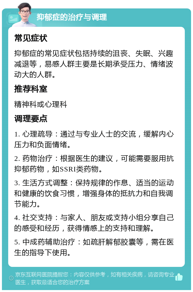 抑郁症的治疗与调理 常见症状 抑郁症的常见症状包括持续的沮丧、失眠、兴趣减退等，易感人群主要是长期承受压力、情绪波动大的人群。 推荐科室 精神科或心理科 调理要点 1. 心理疏导：通过与专业人士的交流，缓解内心压力和负面情绪。 2. 药物治疗：根据医生的建议，可能需要服用抗抑郁药物，如SSRI类药物。 3. 生活方式调整：保持规律的作息、适当的运动和健康的饮食习惯，增强身体的抵抗力和自我调节能力。 4. 社交支持：与家人、朋友或支持小组分享自己的感受和经历，获得情感上的支持和理解。 5. 中成药辅助治疗：如疏肝解郁胶囊等，需在医生的指导下使用。