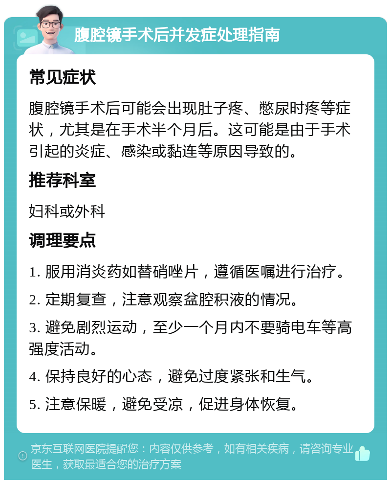 腹腔镜手术后并发症处理指南 常见症状 腹腔镜手术后可能会出现肚子疼、憋尿时疼等症状，尤其是在手术半个月后。这可能是由于手术引起的炎症、感染或黏连等原因导致的。 推荐科室 妇科或外科 调理要点 1. 服用消炎药如替硝唑片，遵循医嘱进行治疗。 2. 定期复查，注意观察盆腔积液的情况。 3. 避免剧烈运动，至少一个月内不要骑电车等高强度活动。 4. 保持良好的心态，避免过度紧张和生气。 5. 注意保暖，避免受凉，促进身体恢复。