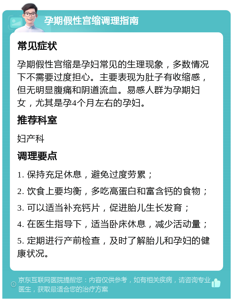 孕期假性宫缩调理指南 常见症状 孕期假性宫缩是孕妇常见的生理现象，多数情况下不需要过度担心。主要表现为肚子有收缩感，但无明显腹痛和阴道流血。易感人群为孕期妇女，尤其是孕4个月左右的孕妇。 推荐科室 妇产科 调理要点 1. 保持充足休息，避免过度劳累； 2. 饮食上要均衡，多吃高蛋白和富含钙的食物； 3. 可以适当补充钙片，促进胎儿生长发育； 4. 在医生指导下，适当卧床休息，减少活动量； 5. 定期进行产前检查，及时了解胎儿和孕妇的健康状况。