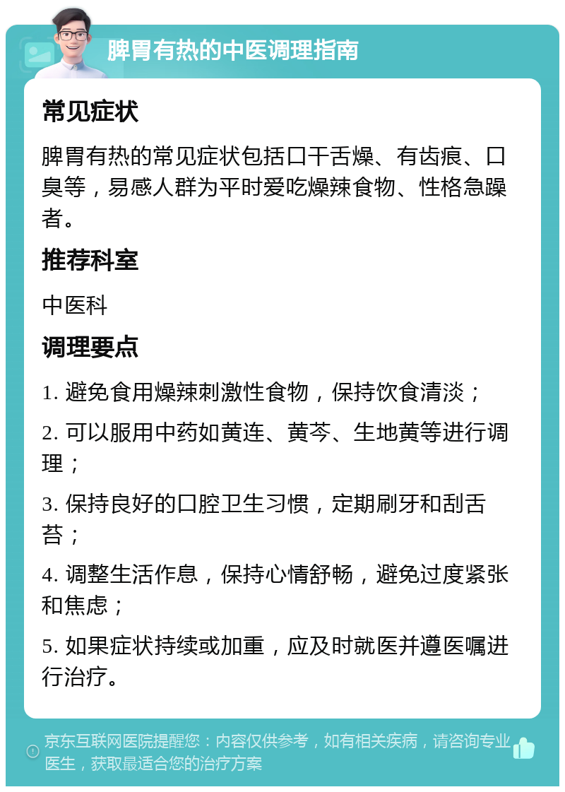 脾胃有热的中医调理指南 常见症状 脾胃有热的常见症状包括口干舌燥、有齿痕、口臭等，易感人群为平时爱吃燥辣食物、性格急躁者。 推荐科室 中医科 调理要点 1. 避免食用燥辣刺激性食物，保持饮食清淡； 2. 可以服用中药如黄连、黄芩、生地黄等进行调理； 3. 保持良好的口腔卫生习惯，定期刷牙和刮舌苔； 4. 调整生活作息，保持心情舒畅，避免过度紧张和焦虑； 5. 如果症状持续或加重，应及时就医并遵医嘱进行治疗。