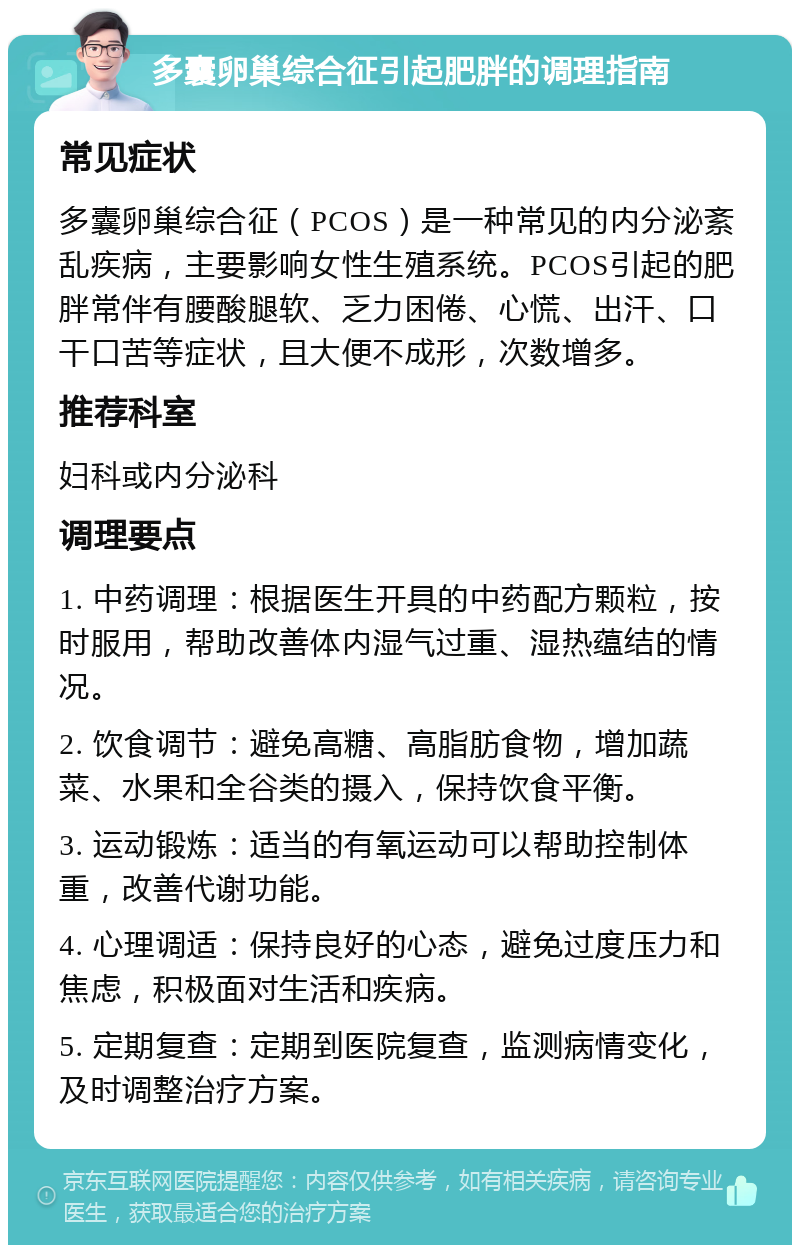 多囊卵巢综合征引起肥胖的调理指南 常见症状 多囊卵巢综合征（PCOS）是一种常见的内分泌紊乱疾病，主要影响女性生殖系统。PCOS引起的肥胖常伴有腰酸腿软、乏力困倦、心慌、出汗、口干口苦等症状，且大便不成形，次数增多。 推荐科室 妇科或内分泌科 调理要点 1. 中药调理：根据医生开具的中药配方颗粒，按时服用，帮助改善体内湿气过重、湿热蕴结的情况。 2. 饮食调节：避免高糖、高脂肪食物，增加蔬菜、水果和全谷类的摄入，保持饮食平衡。 3. 运动锻炼：适当的有氧运动可以帮助控制体重，改善代谢功能。 4. 心理调适：保持良好的心态，避免过度压力和焦虑，积极面对生活和疾病。 5. 定期复查：定期到医院复查，监测病情变化，及时调整治疗方案。