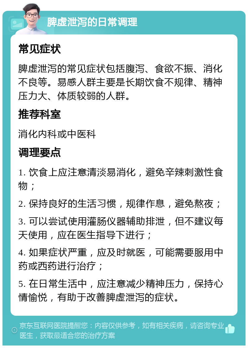 脾虚泄泻的日常调理 常见症状 脾虚泄泻的常见症状包括腹泻、食欲不振、消化不良等。易感人群主要是长期饮食不规律、精神压力大、体质较弱的人群。 推荐科室 消化内科或中医科 调理要点 1. 饮食上应注意清淡易消化，避免辛辣刺激性食物； 2. 保持良好的生活习惯，规律作息，避免熬夜； 3. 可以尝试使用灌肠仪器辅助排泄，但不建议每天使用，应在医生指导下进行； 4. 如果症状严重，应及时就医，可能需要服用中药或西药进行治疗； 5. 在日常生活中，应注意减少精神压力，保持心情愉悦，有助于改善脾虚泄泻的症状。